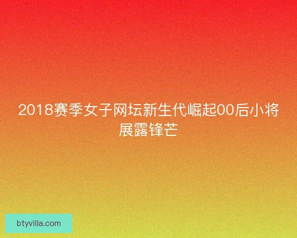 2018赛季女子网坛新生代崛起00后小将展露锋芒