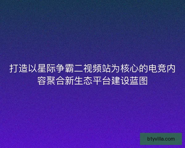 打造以星际争霸二视频站为核心的电竞内容聚合新生态平台建设蓝图