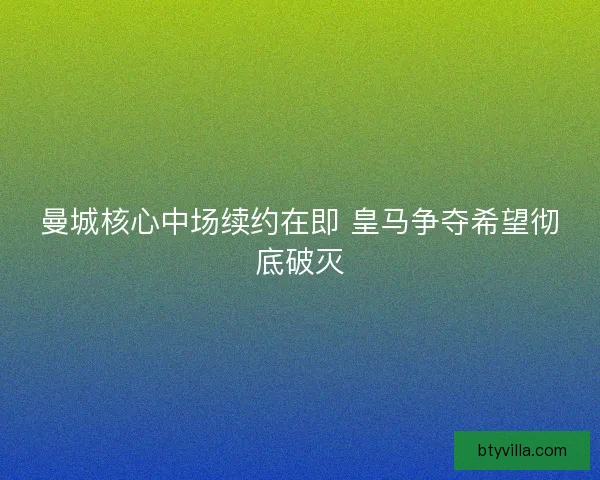 曼城核心中场续约在即 皇马争夺希望彻底破灭